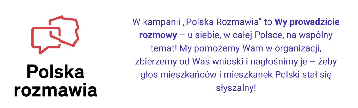 Grafika informacyjna kampanii „Polska Rozmawia” na białym tle. Po lewej stronie znajduje się logo kampanii: czerwony kontur Polski połączony z symbolem dymku rozmowy, a pod nim czarny napis „Polska rozmawia”. Po prawej stronie umieszczono fioletowy tekst: „W kampanii «Polska Rozmawia» to Wy prowadzicie rozmowy – u siebie, w całej Polsce, na wspólny temat! My pomożemy Wam w organizacji, zbierzemy od Was wnioski i nagłośnimy je – żeby głos mieszkańców i mieszkanek Polski stał się słyszalny!”. Słowa „Wy prowadzicie rozmowy” zostały wyróżnione pogrubieniem.